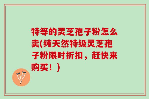 特等的灵芝孢子粉怎么卖(纯天然特级灵芝孢子粉限时折扣，赶快来购买！)