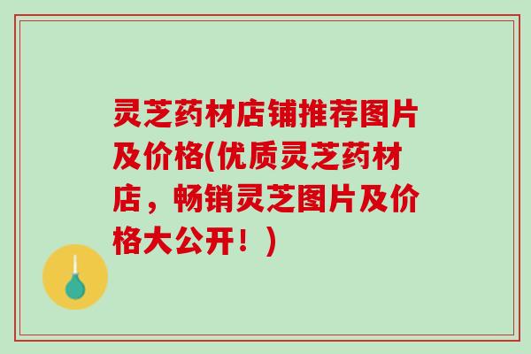 灵芝药材店铺推荐图片及价格(优质灵芝药材店，畅销灵芝图片及价格大公开！)