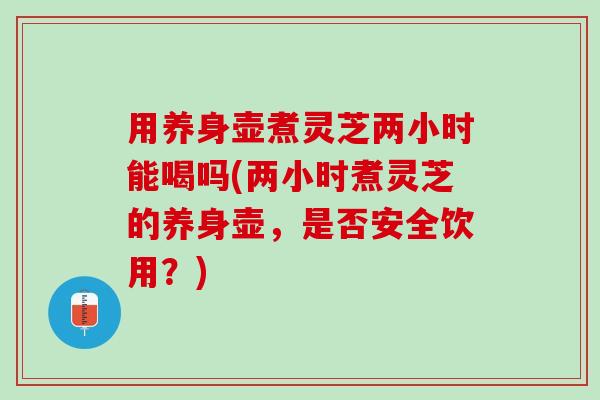 用养身壶煮灵芝两小时能喝吗(两小时煮灵芝的养身壶，是否安全饮用？)
