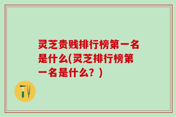 灵芝贵贱排行榜第一名是什么(灵芝排行榜第一名是什么？)