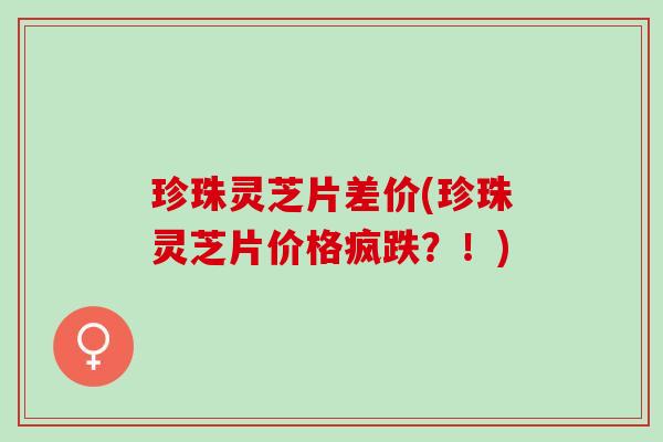珍珠灵芝片差价(珍珠灵芝片价格疯跌？！)