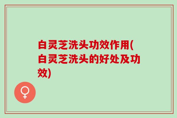白灵芝洗头功效作用(白灵芝洗头的好处及功效)