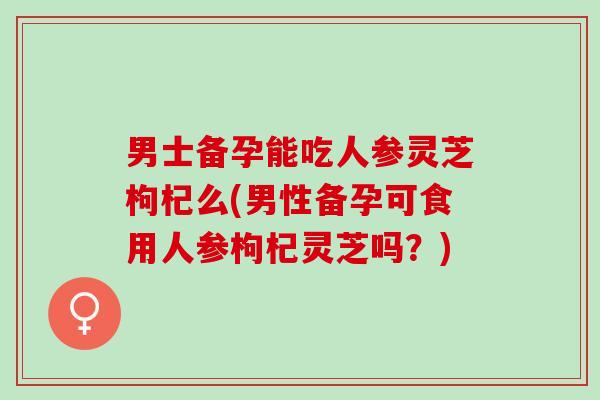 男士备孕能吃人参灵芝枸杞么(男性备孕可食用人参枸杞灵芝吗？)
