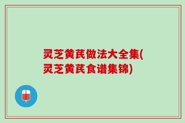 灵芝黄芪做法大全集(灵芝黄芪食谱集锦)