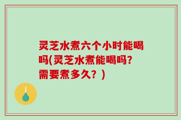 灵芝水煮六个小时能喝吗(灵芝水煮能喝吗？需要煮多久？)