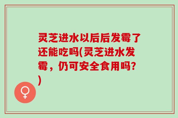 灵芝进水以后后发霉了还能吃吗(灵芝进水发霉，仍可安全食用吗？)