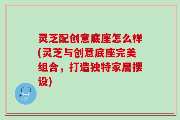 灵芝配创意底座怎么样(灵芝与创意底座完美组合，打造独特家居摆设)