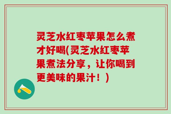 灵芝水红枣苹果怎么煮才好喝(灵芝水红枣苹果煮法分享,让你喝到更美味的果汁!) 灵芝水红枣苹果怎么煮才好喝(灵芝水红枣苹果煮法分享,让你喝到更美味的果汁!)