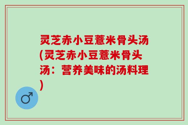 灵芝赤小豆薏米骨头汤(灵芝赤小豆薏米骨头汤：营养美味的汤料理)