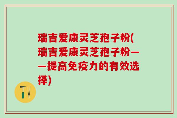 瑞吉爱康灵芝孢子粉(瑞吉爱康灵芝孢子粉——提高免疫力的有效选择)