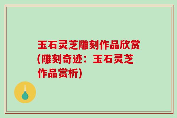 玉石灵芝雕刻作品欣赏(雕刻奇迹：玉石灵芝作品赏析)
