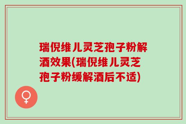 瑞倪维儿灵芝孢子粉解酒效果(瑞倪维儿灵芝孢子粉缓解酒后不适)