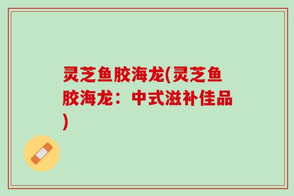 灵芝鱼胶海龙(灵芝鱼胶海龙：中式滋补佳品)
