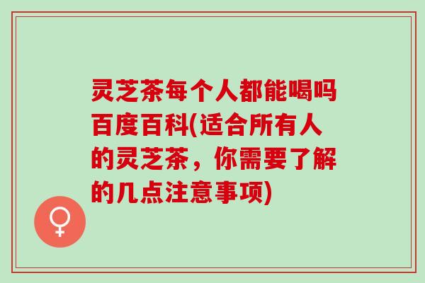 灵芝茶每个人都能喝吗百度百科(适合所有人的灵芝茶，你需要了解的几点注意事项)