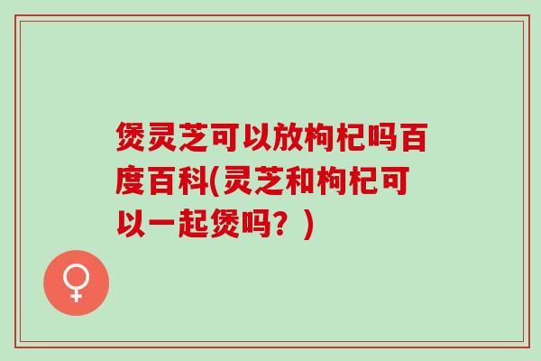 煲灵芝可以放枸杞吗百度百科(灵芝和枸杞可以一起煲吗？)
