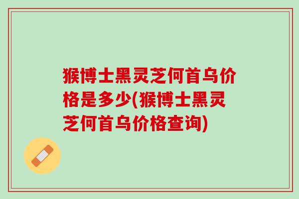 猴博士黑灵芝何首乌价格是多少(猴博士黑灵芝何首乌价格查询)