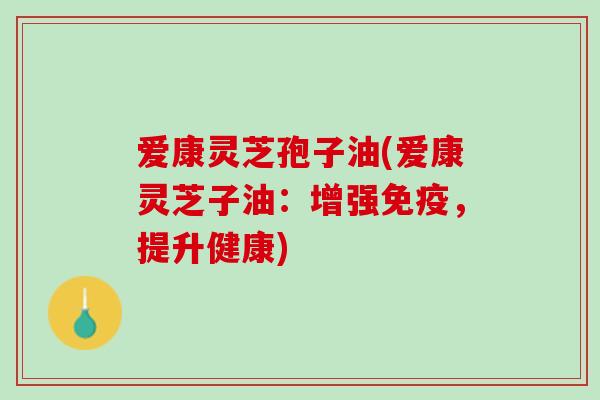 爱康灵芝孢子油(爱康灵芝子油：增强免疫，提升健康)