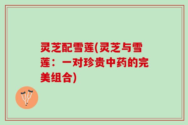 灵芝配雪莲(灵芝与雪莲：一对珍贵中药的完美组合)