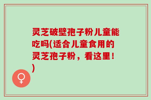 灵芝破壁孢子粉儿童能吃吗(适合儿童食用的灵芝孢子粉，看这里！)