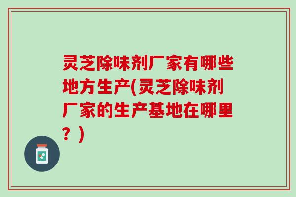 灵芝除味剂厂家有哪些地方生产(灵芝除味剂厂家的生产基地在哪里？)