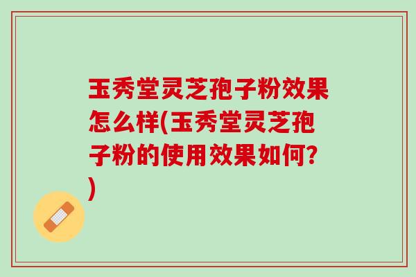 玉秀堂灵芝孢子粉效果怎么样(玉秀堂灵芝孢子粉的使用效果如何?) 玉秀堂灵芝孢子粉效果怎么样(玉秀堂灵芝孢子粉的使用效果如何?)