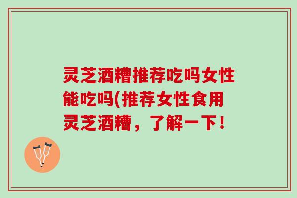 灵芝酒糟推荐吃吗女性能吃吗(推荐女性食用灵芝酒糟，了解一下！