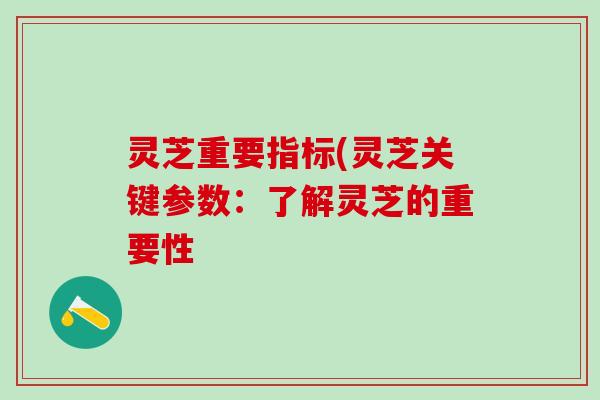 灵芝重要指标(灵芝关键参数：了解灵芝的重要性