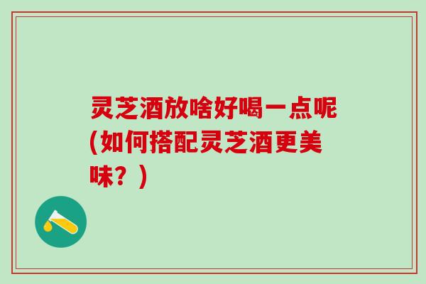 灵芝酒放啥好喝一点呢(如何搭配灵芝酒更美味？)