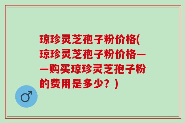 琼珍灵芝孢子粉价格(琼珍灵芝孢子粉价格——购买琼珍灵芝孢子粉的费用是多少？)