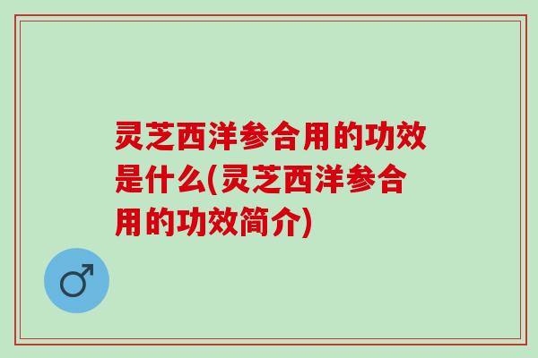 灵芝西洋参合用的功效是什么(灵芝西洋参合用的功效简介) 灵芝西洋参合用的功效是什么(灵芝西洋参合用的功效简介)