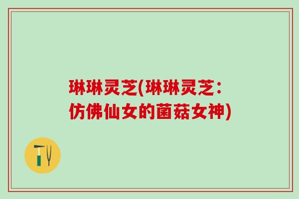 琳琳灵芝(琳琳灵芝：仿佛仙女的菌菇女神)