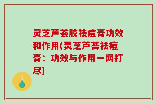 灵芝芦荟胶祛痘膏功效和作用(灵芝芦荟祛痘膏：功效与作用一网打尽)