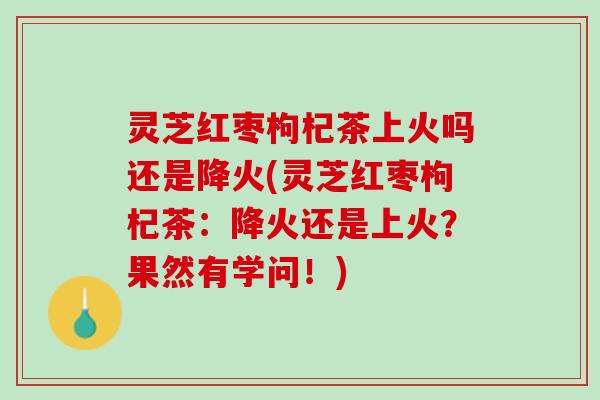 灵芝红枣枸杞茶上火吗还是降火(灵芝红枣枸杞茶：降火还是上火？果然有学问！)