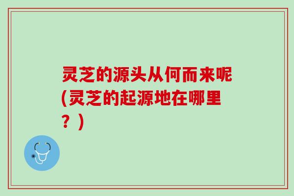 灵芝的源头从何而来呢(灵芝的起源地在哪里?) 灵芝的源头从何而来呢(灵芝的起源地在哪里?)
