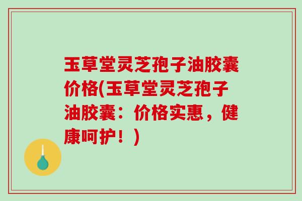 玉草堂灵芝孢子油胶囊价格(玉草堂灵芝孢子油胶囊：价格实惠，健康呵护！)