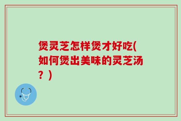 煲灵芝怎样煲才好吃(如何煲出美味的灵芝汤？)