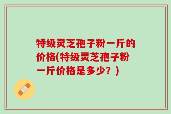 特级灵芝孢子粉一斤的价格(特级灵芝孢子粉一斤价格是多少？)