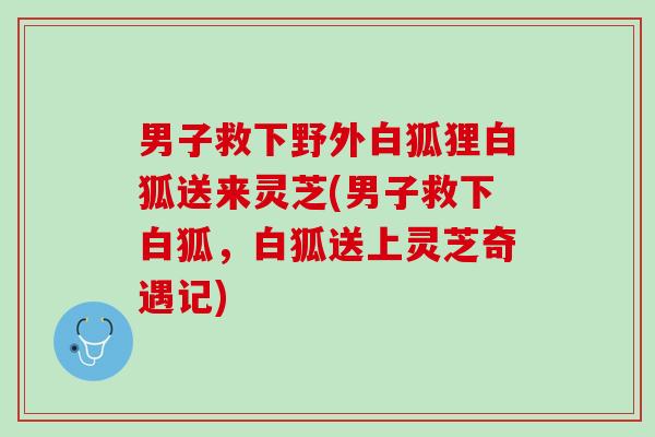 男子救下野外白狐狸白狐送来灵芝(男子救下白狐,白狐送上灵芝奇遇记) 男子救下野外白狐狸白狐送来灵芝(男子救下白狐,白狐送上灵芝奇遇记)