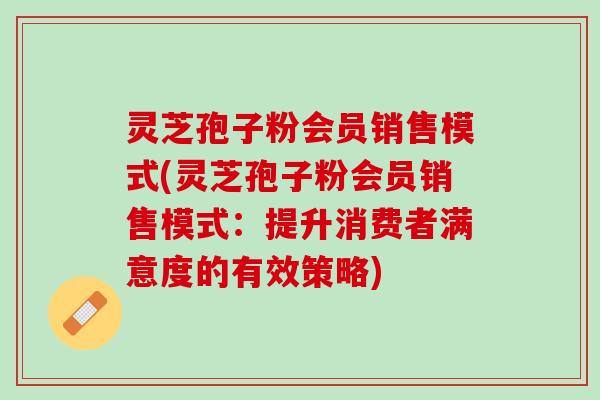 灵芝孢子粉会员销售模式(灵芝孢子粉会员销售模式：提升消费者满意度的有效策略)