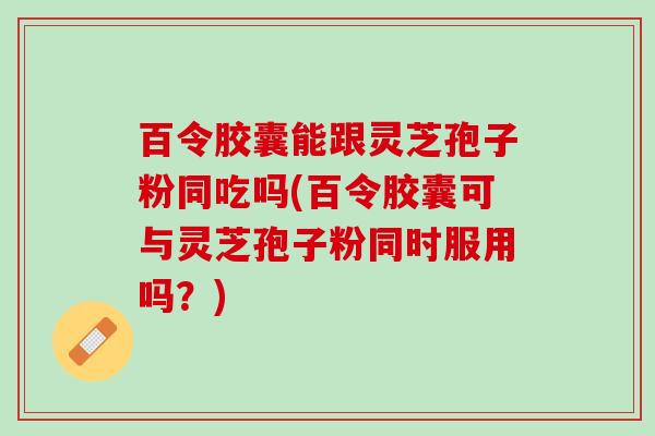 百令胶囊能跟灵芝孢子粉同吃吗(百令胶囊可与灵芝孢子粉同时服用吗？)