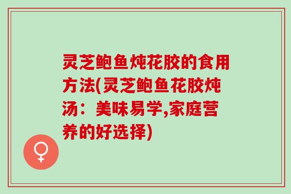 灵芝鲍鱼炖花胶的食用方法(灵芝鲍鱼花胶炖汤：美味易学,家庭营养的好选择)