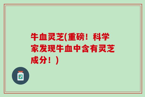 牛灵芝(重磅!科学家发现牛中含有灵芝成分!) 牛灵芝(重磅!科学家发现牛中含有灵芝成分!)