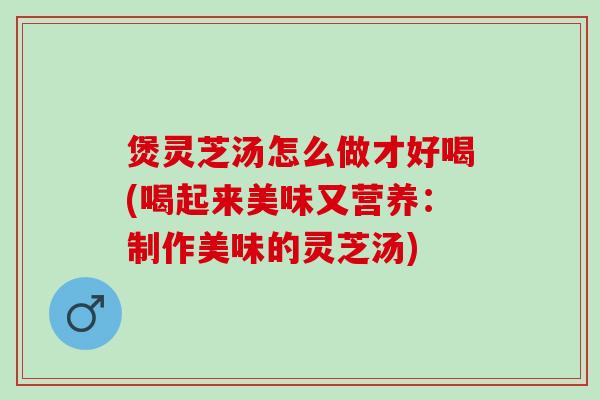 煲灵芝汤怎么做才好喝(喝起来美味又营养：制作美味的灵芝汤)