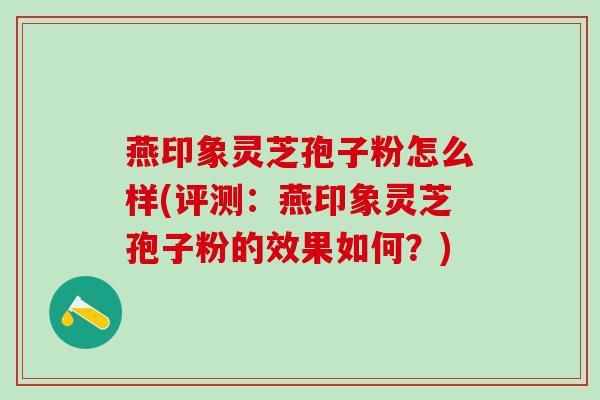 燕印象灵芝孢子粉怎么样(评测：燕印象灵芝孢子粉的效果如何？)