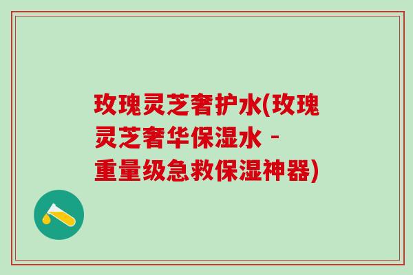玫瑰灵芝奢护水(玫瑰灵芝奢华保湿水 - 重量级急救保湿神器)