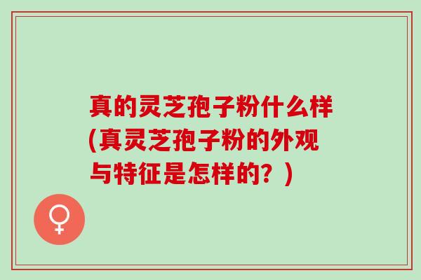 真的灵芝孢子粉什么样(真灵芝孢子粉的外观与特征是怎样的？)