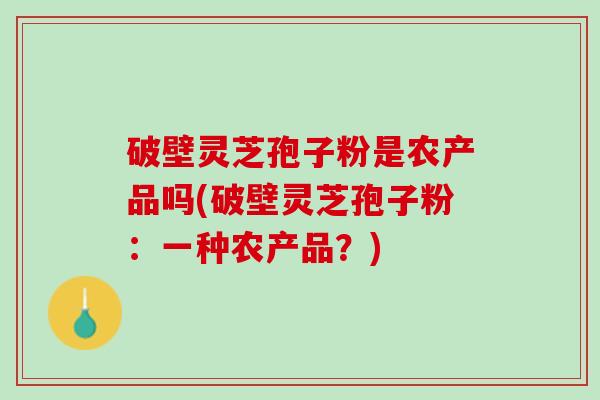 破壁灵芝孢子粉是农产品吗(破壁灵芝孢子粉：一种农产品？)