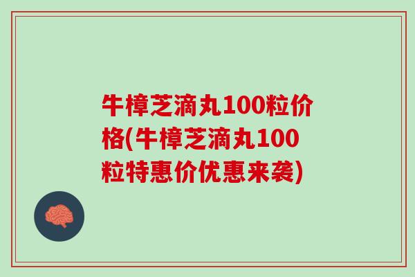 牛樟芝滴丸100粒价格(牛樟芝滴丸100粒特惠价优惠来袭)