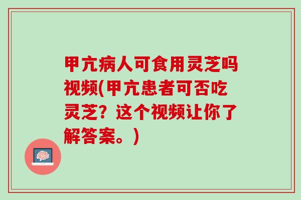 甲亢病人可食用灵芝吗视频(甲亢患者可否吃灵芝？这个视频让你了解答案。)