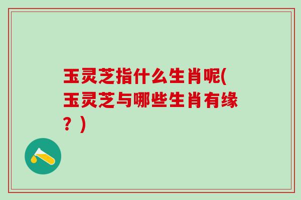 玉灵芝指什么生肖呢(玉灵芝与哪些生肖有缘？)